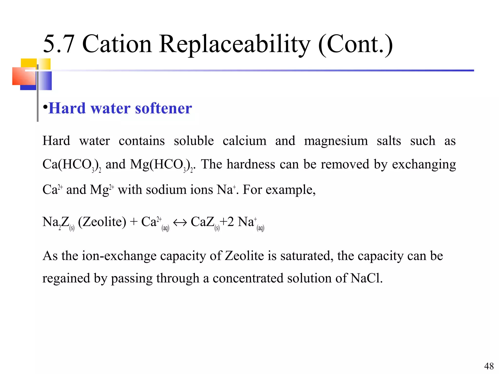 48
5.7 Cation Replaceability (Cont.)
•Hard water softener
Hard water contains soluble calcium and magnesium salts such as
Ca(HCO3
)2
and Mg(HCO3
)2
. The hardness can be removed by exchanging
Ca2+
and Mg2+
with sodium ions Na+
. For example,
Na2
Z(s)
(Zeolite) + Ca2+
(aq)
↔ CaZ(s)
+2 Na+
(aq)
As the ion-exchange capacity of Zeolite is saturated, the capacity can be
regained by passing through a concentrated solution of NaCl.
 