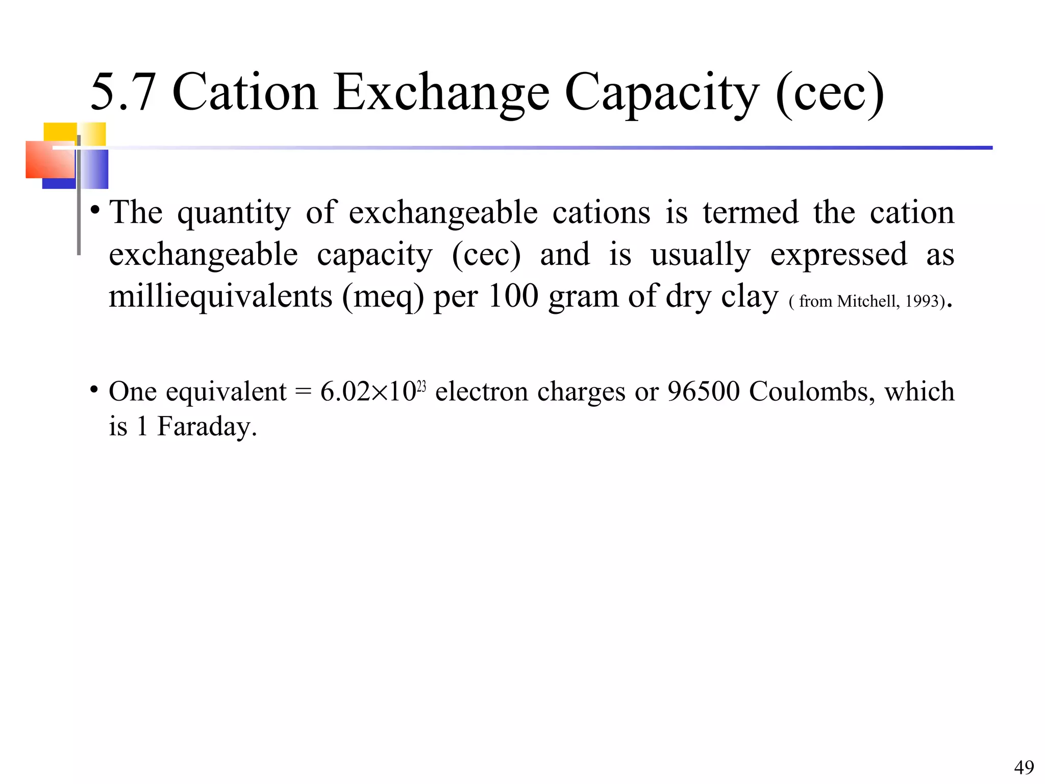 49
5.7 Cation Exchange Capacity (cec)
• The quantity of exchangeable cations is termed the cation
exchangeable capacity (cec) and is usually expressed as
milliequivalents (meq) per 100 gram of dry clay ( from Mitchell, 1993).
• One equivalent = 6.02×1023
electron charges or 96500 Coulombs, which
is 1 Faraday.
 