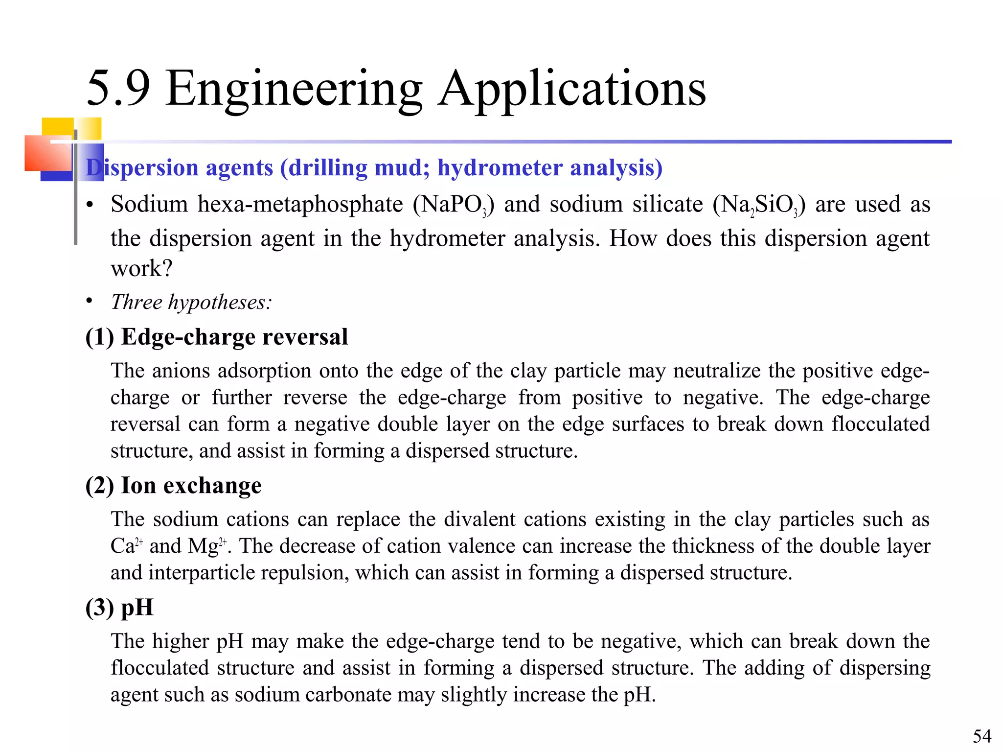 54
5.9 Engineering Applications
Dispersion agents (drilling mud; hydrometer analysis)
• Sodium hexa-metaphosphate (NaPO3) and sodium silicate (Na2SiO3) are used as
the dispersion agent in the hydrometer analysis. How does this dispersion agent
work?
• Three hypotheses:
(1) Edge-charge reversal
The anions adsorption onto the edge of the clay particle may neutralize the positive edge-
charge or further reverse the edge-charge from positive to negative. The edge-charge
reversal can form a negative double layer on the edge surfaces to break down flocculated
structure, and assist in forming a dispersed structure.
(2) Ion exchange
The sodium cations can replace the divalent cations existing in the clay particles such as
Ca2+
and Mg2+
. The decrease of cation valence can increase the thickness of the double layer
and interparticle repulsion, which can assist in forming a dispersed structure.
(3) pH
The higher pH may make the edge-charge tend to be negative, which can break down the
flocculated structure and assist in forming a dispersed structure. The adding of dispersing
agent such as sodium carbonate may slightly increase the pH.
 