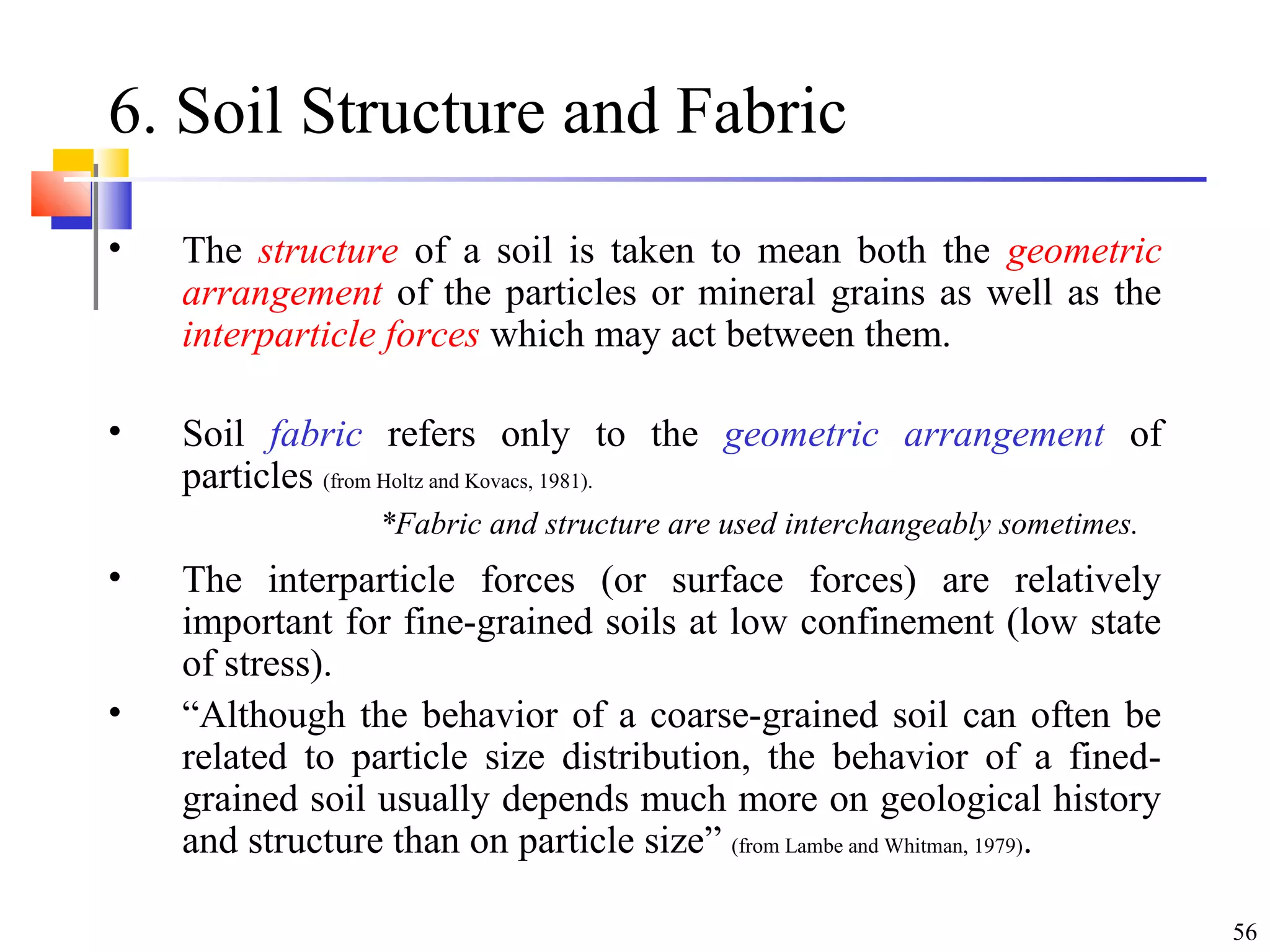 56
6. Soil Structure and Fabric
• The structure of a soil is taken to mean both the geometric
arrangement of the particles or mineral grains as well as the
interparticle forces which may act between them.
• Soil fabric refers only to the geometric arrangement of
particles (from Holtz and Kovacs, 1981).
• The interparticle forces (or surface forces) are relatively
important for fine-grained soils at low confinement (low state
of stress).
• “Although the behavior of a coarse-grained soil can often be
related to particle size distribution, the behavior of a fined-
grained soil usually depends much more on geological history
and structure than on particle size” (from Lambe and Whitman, 1979).
*Fabric and structure are used interchangeably sometimes.
 