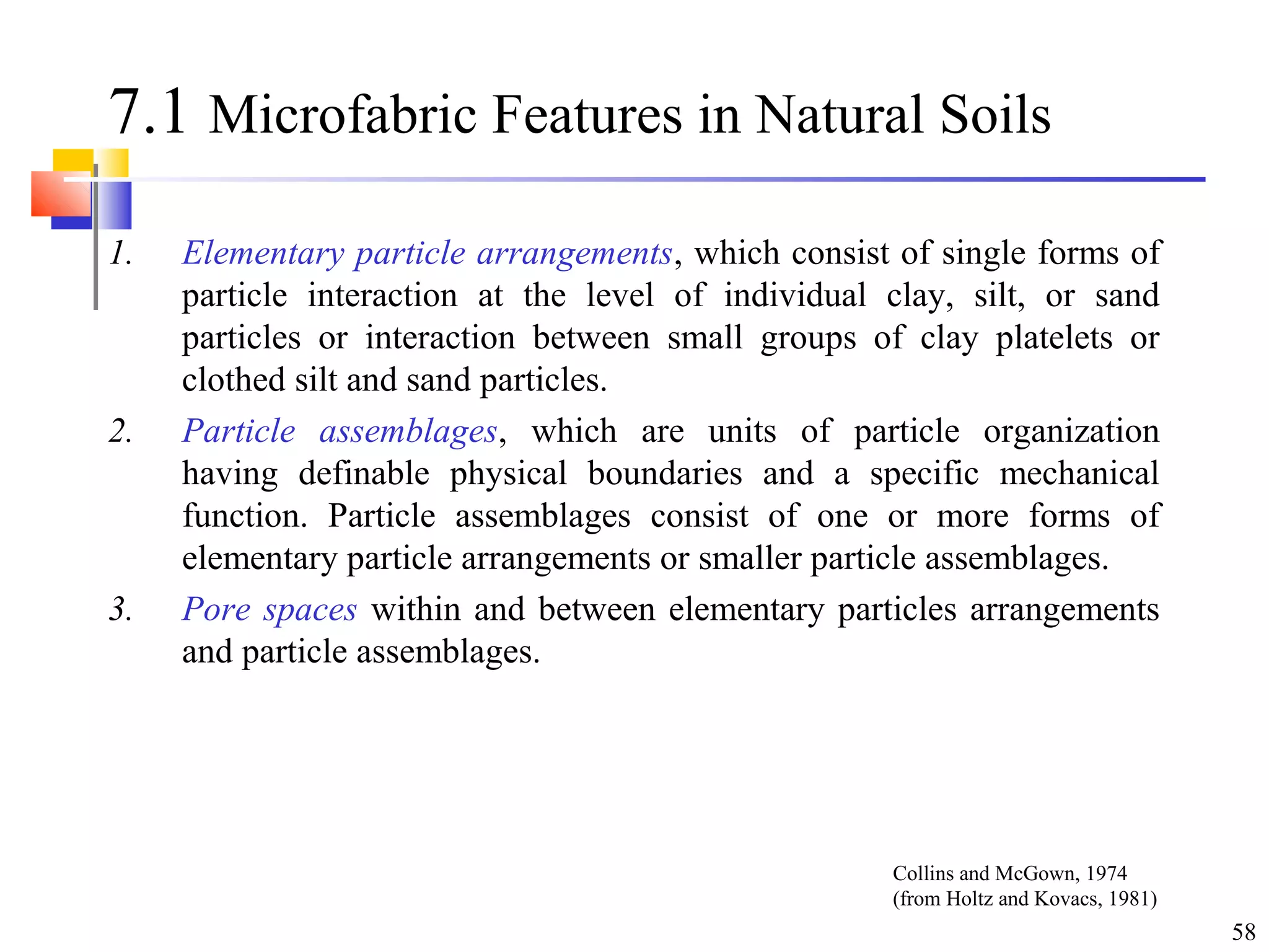 58
7.1 Microfabric Features in Natural Soils
1. Elementary particle arrangements, which consist of single forms of
particle interaction at the level of individual clay, silt, or sand
particles or interaction between small groups of clay platelets or
clothed silt and sand particles.
2. Particle assemblages, which are units of particle organization
having definable physical boundaries and a specific mechanical
function. Particle assemblages consist of one or more forms of
elementary particle arrangements or smaller particle assemblages.
3. Pore spaces within and between elementary particles arrangements
and particle assemblages.
Collins and McGown, 1974
(from Holtz and Kovacs, 1981)
 