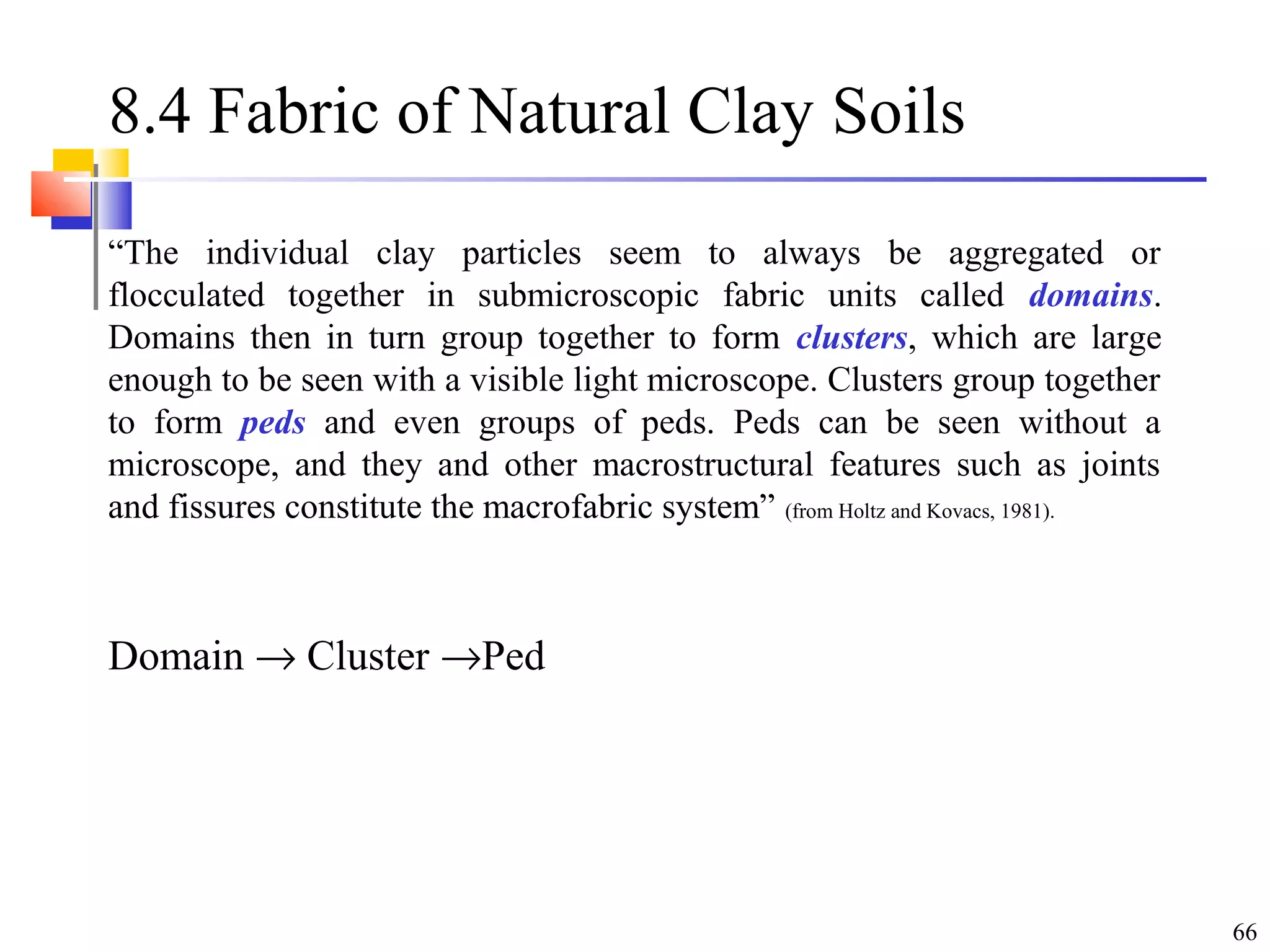 66
8.4 Fabric of Natural Clay Soils
“The individual clay particles seem to always be aggregated or
flocculated together in submicroscopic fabric units called domains.
Domains then in turn group together to form clusters, which are large
enough to be seen with a visible light microscope. Clusters group together
to form peds and even groups of peds. Peds can be seen without a
microscope, and they and other macrostructural features such as joints
and fissures constitute the macrofabric system” (from Holtz and Kovacs, 1981).
Domain → Cluster →Ped
 