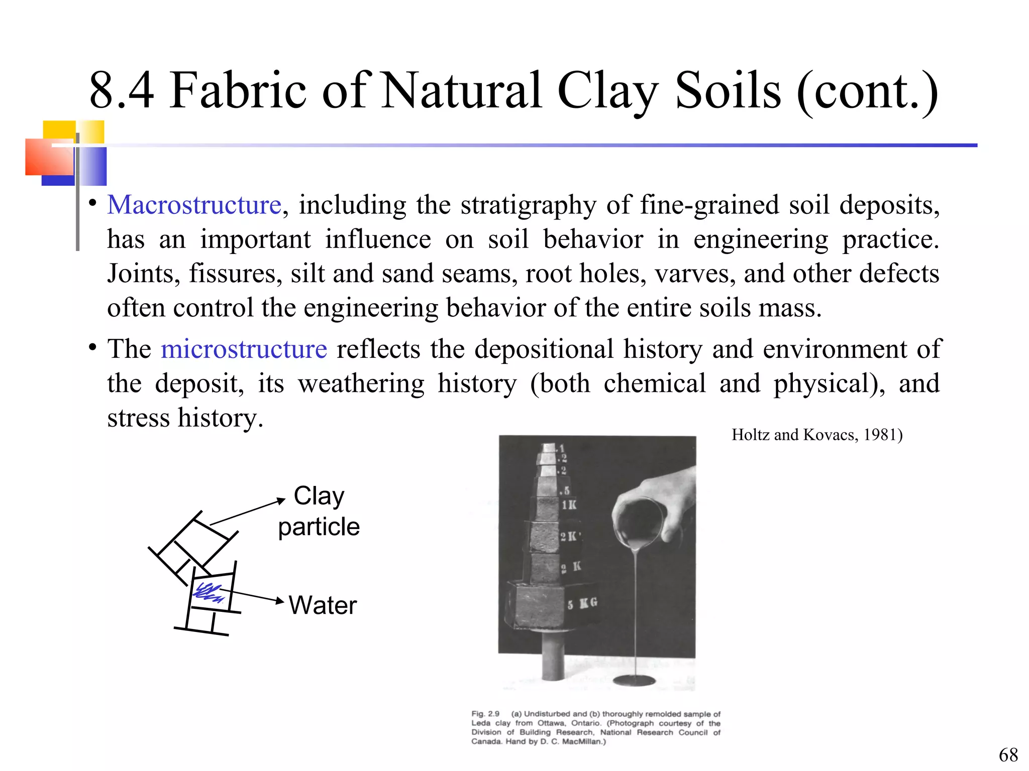 68
8.4 Fabric of Natural Clay Soils (cont.)
• Macrostructure, including the stratigraphy of fine-grained soil deposits,
has an important influence on soil behavior in engineering practice.
Joints, fissures, silt and sand seams, root holes, varves, and other defects
often control the engineering behavior of the entire soils mass.
• The microstructure reflects the depositional history and environment of
the deposit, its weathering history (both chemical and physical), and
stress history.
Clay
particle
Water
(From Holtz and Kovacs, 1981)
 