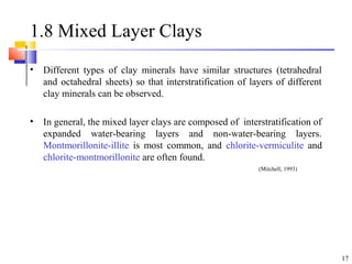 17
1.8 Mixed Layer Clays
• Different types of clay minerals have similar structures (tetrahedral
and octahedral sheets) so that interstratification of layers of different
clay minerals can be observed.
• In general, the mixed layer clays are composed of interstratification of
expanded water-bearing layers and non-water-bearing layers.
Montmorillonite-illite is most common, and chlorite-vermiculite and
chlorite-montmorillonite are often found.
(Mitchell, 1993)
 