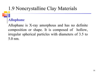 18
1.9 Noncrystalline Clay Materials
Allophane
Allophane is X-ray amorphous and has no definite
composition or shape. It is composed of hollow,
irregular spherical particles with diameters of 3.5 to
5.0 nm.
 
