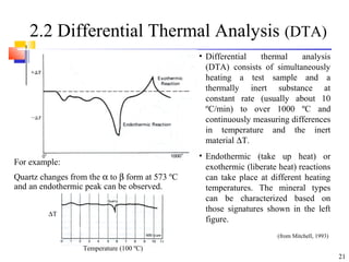 21
2.2 Differential Thermal Analysis (DTA)
For example:
Quartz changes from the α to β form at 573 ºC
and an endothermic peak can be observed.
• Differential thermal analysis
(DTA) consists of simultaneously
heating a test sample and a
thermally inert substance at
constant rate (usually about 10
ºC/min) to over 1000 ºC and
continuously measuring differences
in temperature and the inert
material ∆T.
• Endothermic (take up heat) or
exothermic (liberate heat) reactions
can take place at different heating
temperatures. The mineral types
can be characterized based on
those signatures shown in the left
figure.
(from Mitchell, 1993)
∆T
Temperature (100 ºC)
 