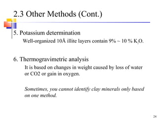 24
2.3 Other Methods (Cont.)
5. Potassium determination
Well-organized 10Å illite layers contain 9% ~ 10 % K2O.
6. Thermogravimetric analysis
It is based on changes in weight caused by loss of water
or CO2 or gain in oxygen.
Sometimes, you cannot identify clay minerals only based
on one method.
 