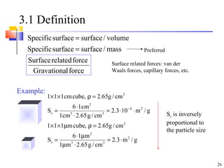 26
3.1 Definition
forcelGravationa
forcerelatedSurface
mass/surfacesurfaceSpecific
volume/surfacesurfaceSpecific
=
=
g/m3.2
cm/g65.2m1
m16
S
cm/g65.2,cubem111
g/m103.2
cm/g65.2cm1
cm16
S
cm/g65.2,cubecm111
2
33
2
s
3
24
33
2
s
3
⋅=
⋅µ
µ⋅
=
=ρµ××
⋅⋅=
⋅
⋅
=
=ρ××
−
Example:
Surface related forces: van der
Waals forces, capillary forces, etc.
Ss is inversely
proportional to
the particle size
Preferred
 