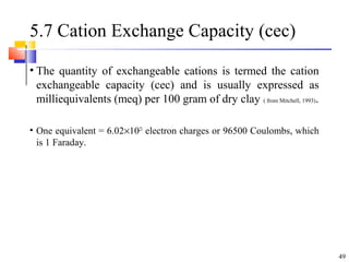 49
5.7 Cation Exchange Capacity (cec)
• The quantity of exchangeable cations is termed the cation
exchangeable capacity (cec) and is usually expressed as
milliequivalents (meq) per 100 gram of dry clay ( from Mitchell, 1993).
• One equivalent = 6.02×1023
electron charges or 96500 Coulombs, which
is 1 Faraday.
 