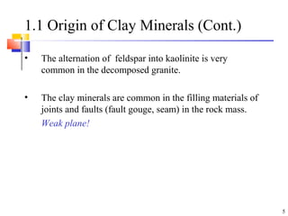 5
1.1 Origin of Clay Minerals (Cont.)
• The alternation of feldspar into kaolinite is very
common in the decomposed granite.
• The clay minerals are common in the filling materials of
joints and faults (fault gouge, seam) in the rock mass.
Weak plane!
 