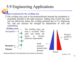 51
5.9 Engineering Applications
Lime treatment for the swelling clay
•The swelling clay such as Na-montmorillonite beneath the foundation is
potentially harmful to the light structure. Adding lime (CaO) into such
soil can effectively reduce the swelling potential due to Ca2+
displacing
Na+
, and can increase the strength by dehydration of soils and
cementation.
Drilling mud
Soil particle
The swelling clays can
form a so-called “filter
cake” and enable soil
layers to become
relatively impermeable.
Earth
pressure+
ground water
pressure
Pressure
profile of
slurry
Trench
Bentonite or
Polymer
Montmorillonite is the dominant clay mineral in bentonite Xanthakos, 1991
 