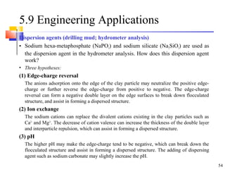 54
5.9 Engineering Applications
Dispersion agents (drilling mud; hydrometer analysis)
• Sodium hexa-metaphosphate (NaPO3) and sodium silicate (Na2SiO3) are used as
the dispersion agent in the hydrometer analysis. How does this dispersion agent
work?
• Three hypotheses:
(1) Edge-charge reversal
The anions adsorption onto the edge of the clay particle may neutralize the positive edge-
charge or further reverse the edge-charge from positive to negative. The edge-charge
reversal can form a negative double layer on the edge surfaces to break down flocculated
structure, and assist in forming a dispersed structure.
(2) Ion exchange
The sodium cations can replace the divalent cations existing in the clay particles such as
Ca2+
and Mg2+
. The decrease of cation valence can increase the thickness of the double layer
and interparticle repulsion, which can assist in forming a dispersed structure.
(3) pH
The higher pH may make the edge-charge tend to be negative, which can break down the
flocculated structure and assist in forming a dispersed structure. The adding of dispersing
agent such as sodium carbonate may slightly increase the pH.
 