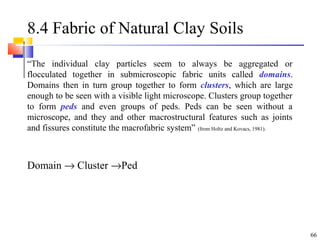 66
8.4 Fabric of Natural Clay Soils
“The individual clay particles seem to always be aggregated or
flocculated together in submicroscopic fabric units called domains.
Domains then in turn group together to form clusters, which are large
enough to be seen with a visible light microscope. Clusters group together
to form peds and even groups of peds. Peds can be seen without a
microscope, and they and other macrostructural features such as joints
and fissures constitute the macrofabric system” (from Holtz and Kovacs, 1981).
Domain → Cluster →Ped
 