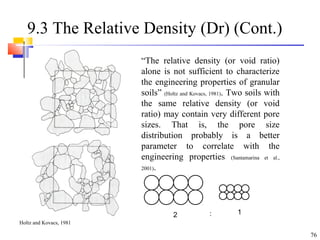 76
9.3 The Relative Density (Dr) (Cont.)
“The relative density (or void ratio)
alone is not sufficient to characterize
the engineering properties of granular
soils” (Holtz and Kovacs, 1981). Two soils with
the same relative density (or void
ratio) may contain very different pore
sizes. That is, the pore size
distribution probably is a better
parameter to correlate with the
engineering properties (Santamarina et al.,
2001).
2 1:
Holtz and Kovacs, 1981
 