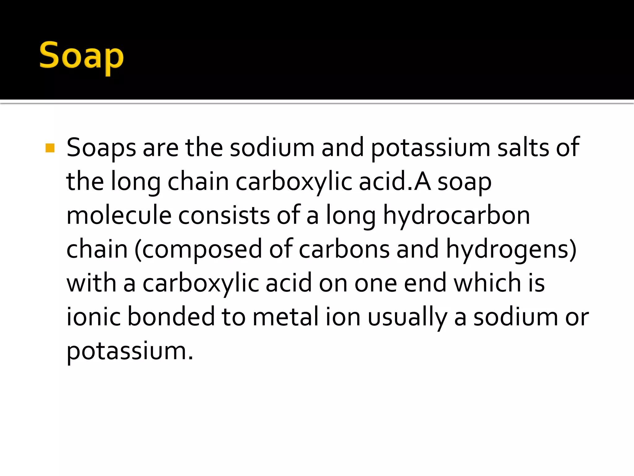  Soaps are the sodium and potassium salts of
the long chain carboxylic acid.A soap
molecule consists of a long hydrocarbon
chain (composed of carbons and hydrogens)
with a carboxylic acid on one end which is
ionic bonded to metal ion usually a sodium or
potassium.
 