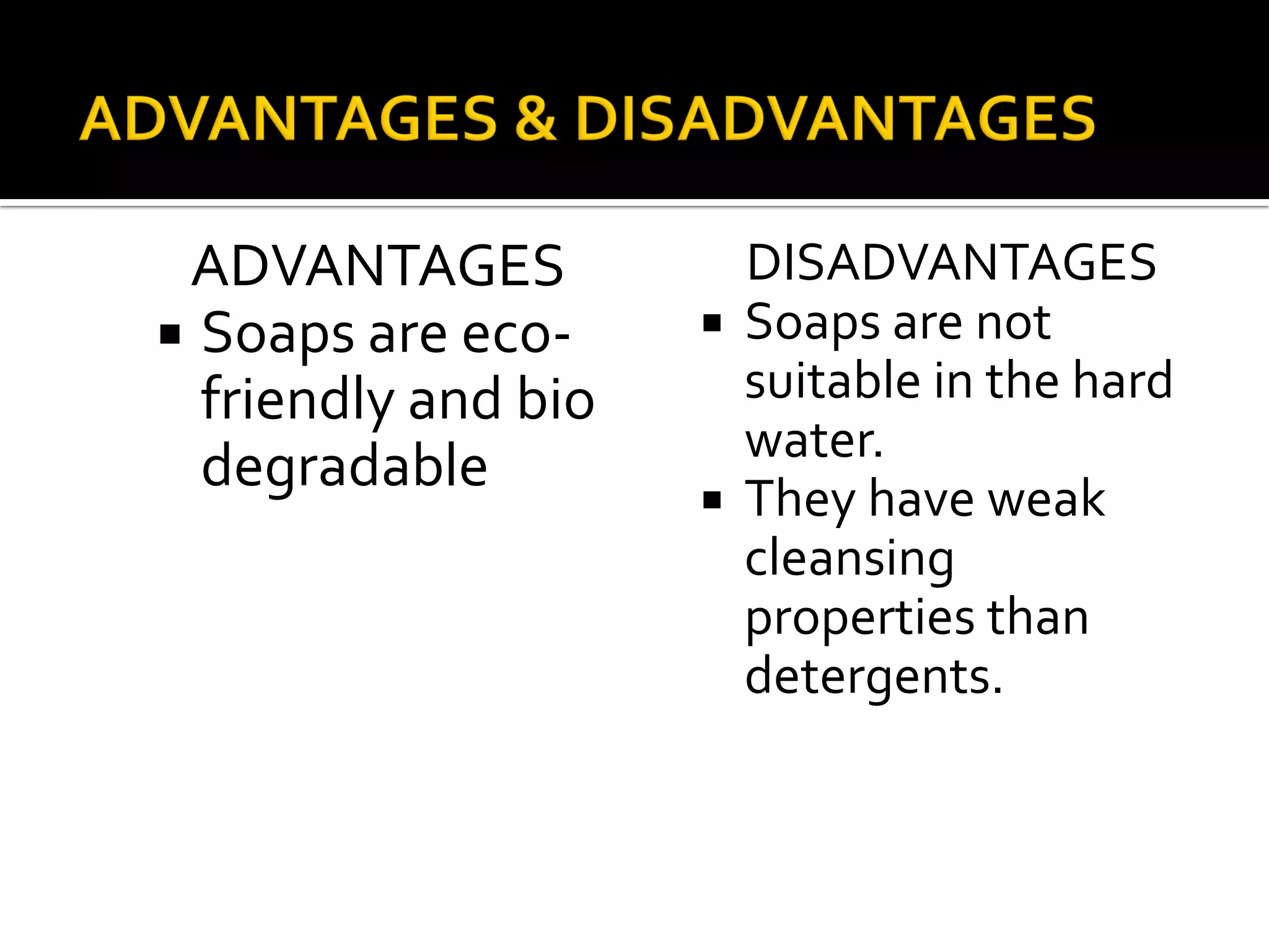 ADVANTAGES
 Soaps are eco-
friendly and bio
degradable
DISADVANTAGES
 Soaps are not
suitable in the hard
water.
 They have weak
cleansing
properties than
detergents.
 