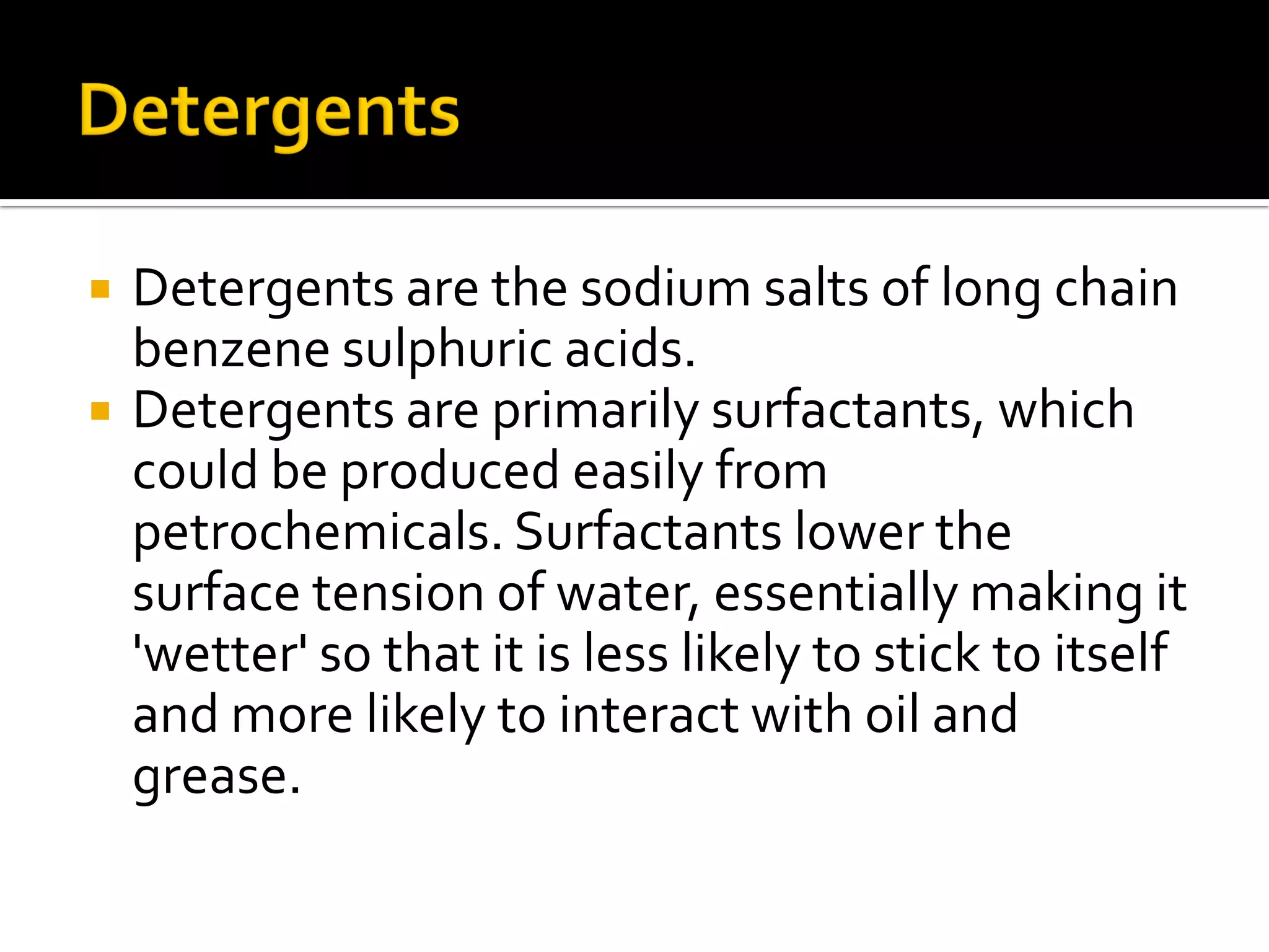  Detergents are the sodium salts of long chain
benzene sulphuric acids.
 Detergents are primarily surfactants, which
could be produced easily from
petrochemicals. Surfactants lower the
surface tension of water, essentially making it
'wetter' so that it is less likely to stick to itself
and more likely to interact with oil and
grease.
 