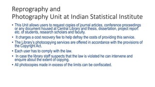 Reprography and
Photography Unit at Indian Statistical Institute
• This Unit allows users to request copies of journal articles, conference proceedings
or any document housed at Central Library and thesis, dissertation, project report
etc. of students, research scholars and faculty.
• It charges a cost recovery fee to help defray the costs of providing this service.
• The Library’s photocopying services are offered in accordance with the provisions of
the Copyright Act.
• Each user has to comply with the law.
• In case the library staff suspects that the law is violated he can intervene and
enquire about the extent of copying.
• All photocopies made in excess of the limits can be confiscated.
 
