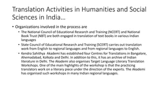 Translation Activities in Humanities and Social
Sciences in India…
• Organizations involved in the process are
• The National Council of Educational Research and Training (NCERT) and National
Book Trust (NBT) are both engaged in translation of text books in various Indian
languages
• State Council of Educational Research and Training (SCERT) carries out translation
work from English to regional languages and from regional languages to English.
• Kendra Sahithya Akademi has established four Centres for Translations in Bangalore,
Ahemadabad, Kolkata and Delhi. In addition to this, it has an archive of Indian
literature in Delhi. The Akademi also organises Target Language Literary Translation
Workshops. One of the main highlights of the workshop is that the practicing
translators work on a literary piece under the direction of the experts. The Akademi
has organised such workshops in many Indian regional languages.
 