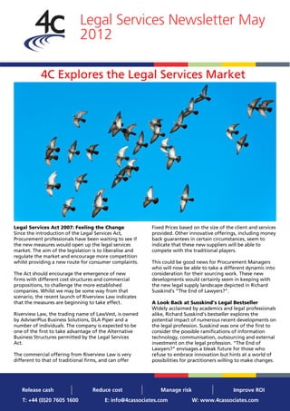 Legal Services Newsletter May
                             2012

            4C Explores the Legal Services Market




Legal Services Act 2007: Feeling the Change               Fixed Prices based on the size of the client and services
Since the introduction of the Legal Services Act,         provided. Other innovative offerings, including money
Procurement professionals have been waiting to see if     back guarantees in certain circumstances, seem to
the new measures would open up the legal services         indicate that these new suppliers will be able to
market. The aim of the legislation is to liberalise and   compete with the traditional players.
regulate the market and encourage more competition
whilst providing a new route for consumer complaints.     This could be good news for Procurement Managers
                                                          who will now be able to take a different dynamic into
The Act should encourage the emergence of new             consideration for their sourcing work. These new
firms with different cost structures and commercial       developments would certainly seem in keeping with
propositions, to challenge the more established           the new legal supply landscape depicted in Richard
companies. Whilst we may be some way from that            Susskind’s “The End of Lawyers?”.
scenario, the recent launch of Riverview Law indicates
that the measures are beginning to take effect.           A Look Back at Susskind’s Legal Bestseller
                                                          Widely acclaimed by academics and legal professionals
Riverview Law, the trading name of LawVest, is owned      alike, Richard Susskind’s bestseller explores the
by AdviserPlus Business Solutions, DLA Piper and a        potential impact of numerous recent developments on
number of individuals. The company is expected to be      the legal profession. Susskind was one of the first to
one of the first to take advantage of the Alternative     consider the possible ramifications of information
Business Structures permitted by the Legal Services       technology, communisation, outsourcing and external
Act.                                                      investment on the legal profession. “The End of
                                                          Lawyers?” envisages a bleak future for those who
The commercial offering from Riverview Law is very        refuse to embrace innovation but hints at a world of
different to that of traditional firms, and can offer     possibilities for practitioners willing to make changes.




   Release cash                    Reduce cost                Manage risk                      Improve ROI
   T: +44 (0)20 7605 1600                E: info@4cassociates.com           W: www.4cassociates.com
 