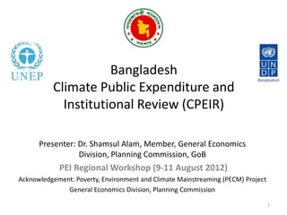 Bangladesh
          Climate Public Expenditure and
            Institutional Review (CPEIR)

      Presenter: Dr. Shamsul Alam, Member, General Economics
                 Division, Planning Commission, GoB
            PEI Regional Workshop (9-11 August 2012)
Acknowledgement: Poverty, Environment and Climate Mainstreaming (PECM) Project
              General Economics Division, Planning Commission

                                                                                 1
 