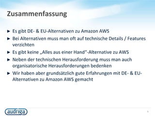 Zusammenfassung
► Es gibt DE- & EU-Alternativen zu Amazon AWS
► Bei Alternativen muss man oft auf technische Details / Features
verzichten
► Es gibt keine „Alles aus einer Hand“-Alternative zu AWS
► Neben der technischen Herausforderung muss man auch
organisatorische Herausforderungen bedenken
► Wir haben aber grundsätzlich gute Erfahrungen mit DE- & EU-
Alternativen zu Amazon AWS gemacht
5
 