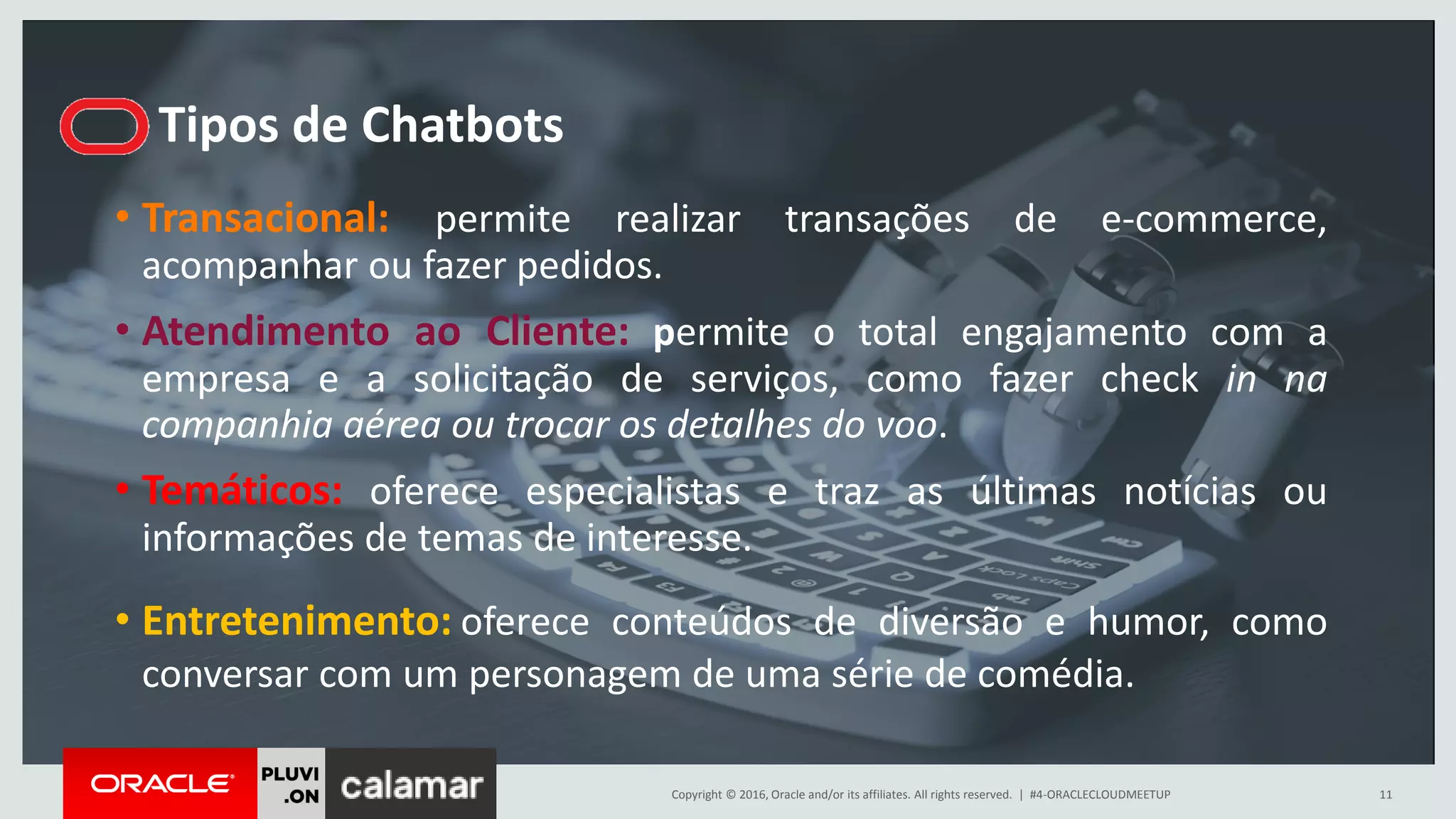Copyright © 2016, Oracle and/or its affiliates. All rights reserved. |
Tipos de Chatbots
#4-ORACLECLOUDMEETUP 11
• Transacional: permite realizar transações de e-commerce,
acompanhar ou fazer pedidos.
• Atendimento ao Cliente: permite o total engajamento com a
empresa e a solicitação de serviços, como fazer check in na
companhia aérea ou trocar os detalhes do voo.
• Temáticos: oferece especialistas e traz as últimas notícias ou
informações de temas de interesse.
• Entretenimento: oferece conteúdos de diversão e humor, como
conversar com um personagem de uma série de comédia.
 