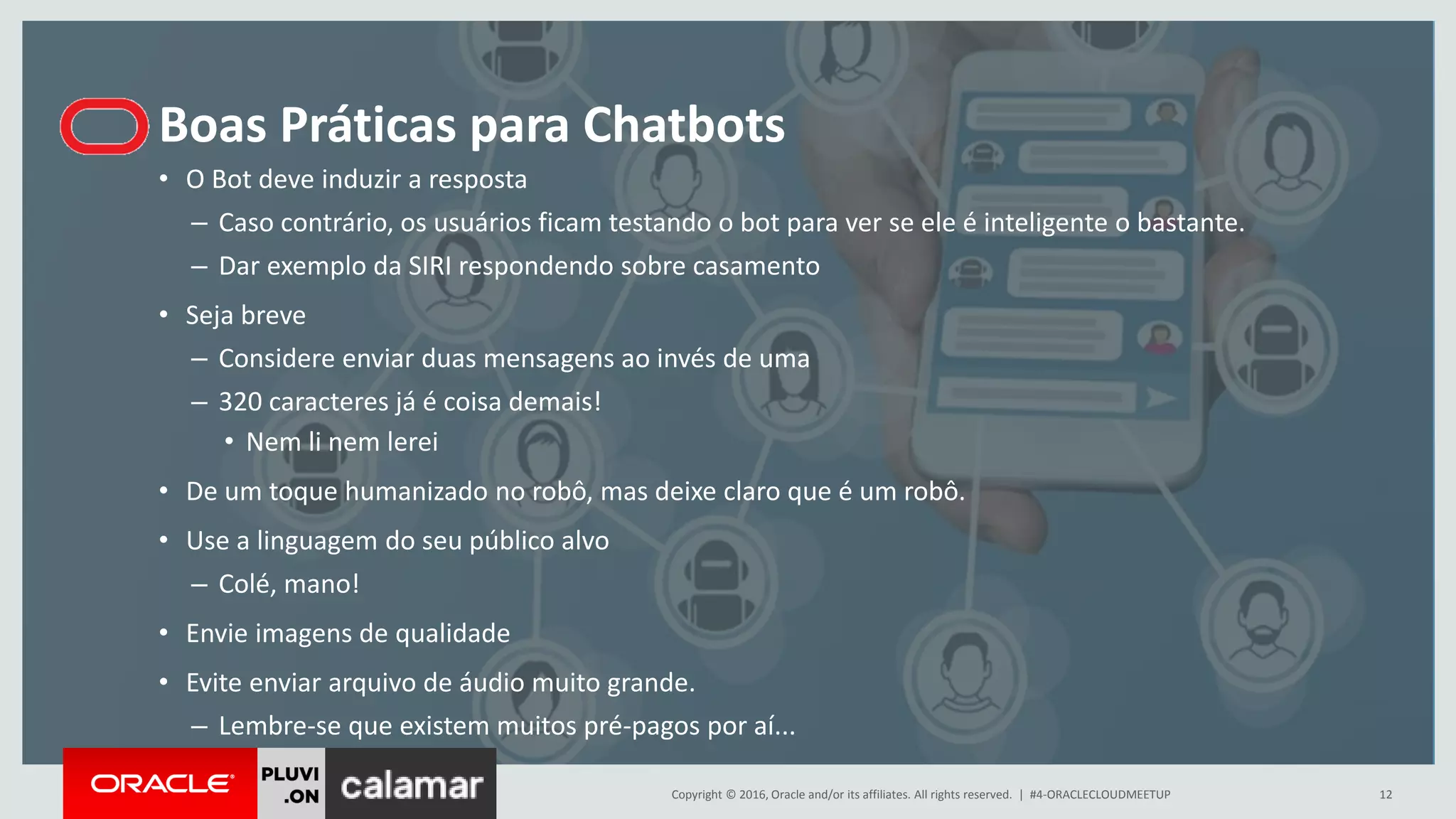 Copyright © 2016, Oracle and/or its affiliates. All rights reserved. |
Boas Práticas para Chatbots
#4-ORACLECLOUDMEETUP 12
• O Bot deve induzir a resposta
– Caso contrário, os usuários ficam testando o bot para ver se ele é inteligente o bastante.
– Dar exemplo da SIRI respondendo sobre casamento
• Seja breve
– Considere enviar duas mensagens ao invés de uma
– 320 caracteres já é coisa demais!
• Nem li nem lerei
• De um toque humanizado no robô, mas deixe claro que é um robô.
• Use a linguagem do seu público alvo
– Colé, mano!
• Envie imagens de qualidade
• Evite enviar arquivo de áudio muito grande.
– Lembre-se que existem muitos pré-pagos por aí...
 