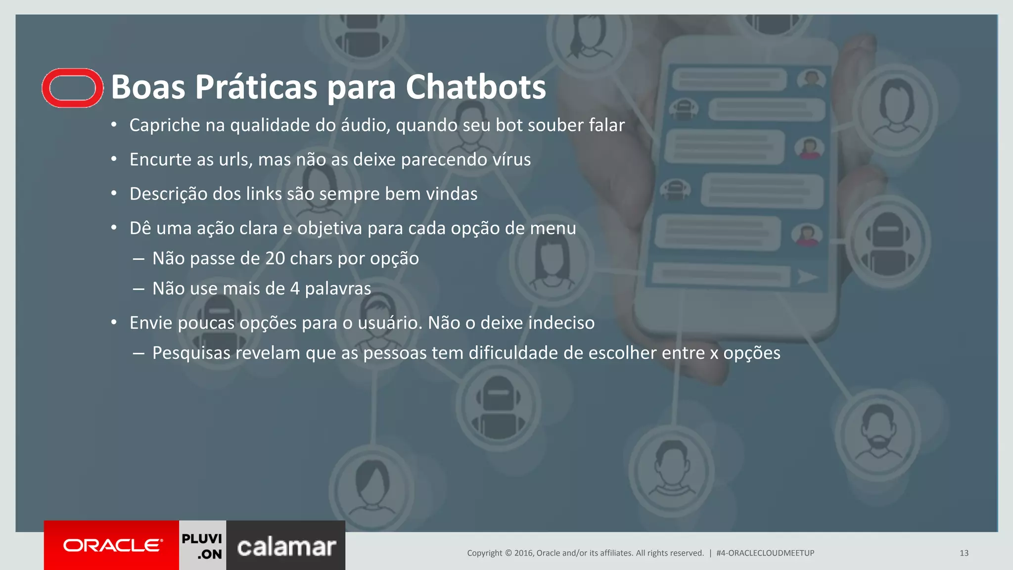 Copyright © 2016, Oracle and/or its affiliates. All rights reserved. |
Boas Práticas para Chatbots
#4-ORACLECLOUDMEETUP 13
• Capriche na qualidade do áudio, quando seu bot souber falar
• Encurte as urls, mas não as deixe parecendo vírus
• Descrição dos links são sempre bem vindas
• Dê uma ação clara e objetiva para cada opção de menu
– Não passe de 20 chars por opção
– Não use mais de 4 palavras
• Envie poucas opções para o usuário. Não o deixe indeciso
– Pesquisas revelam que as pessoas tem dificuldade de escolher entre x opções
 