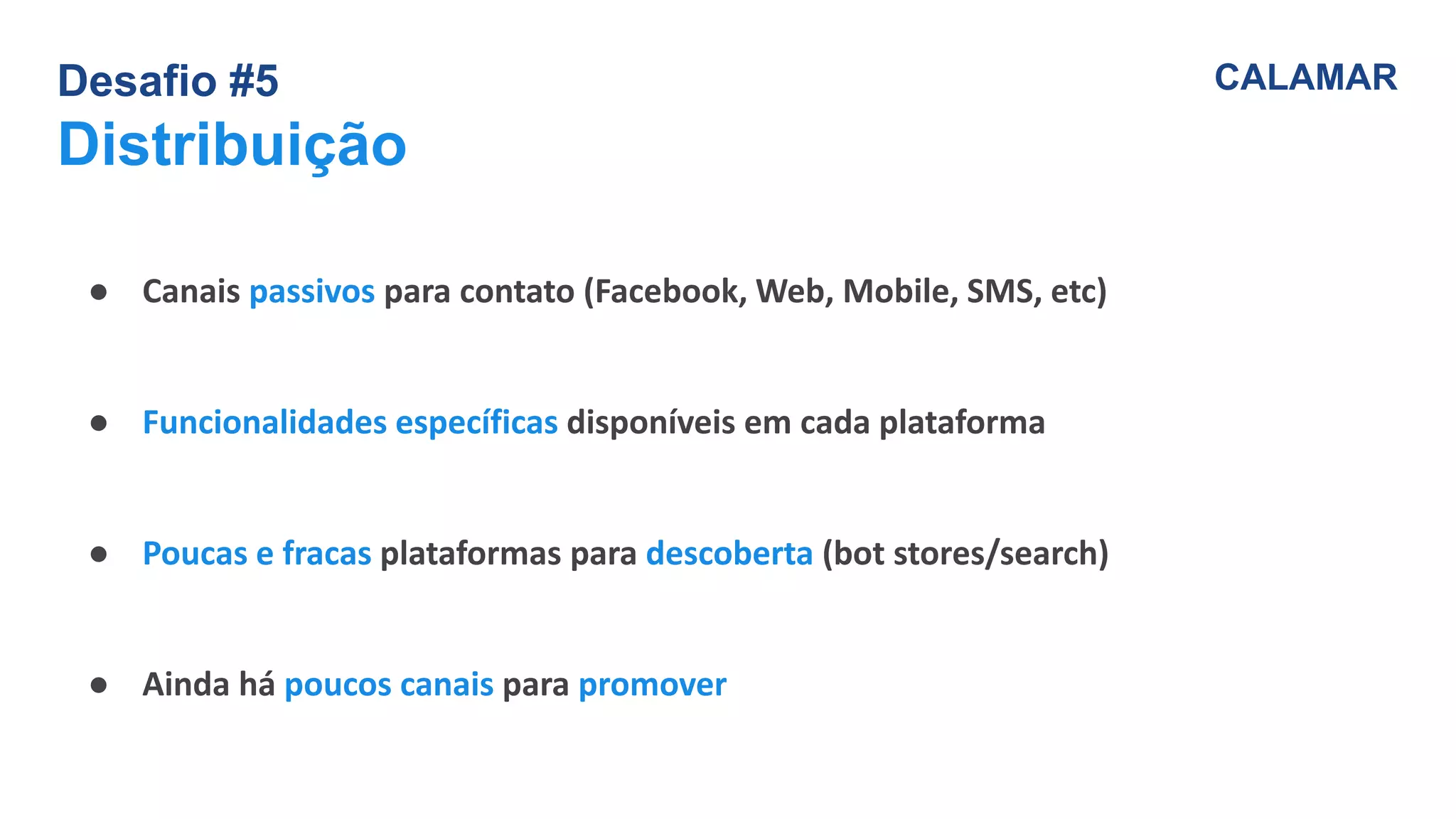 Desafio #5
Distribuição
CALAMAR
● Canais passivos para contato (Facebook, Web, Mobile, SMS, etc)
● Funcionalidades específicas disponíveis em cada plataforma
● Poucas e fracas plataformas para descoberta (bot stores/search)
● Ainda há poucos canais para promover
 