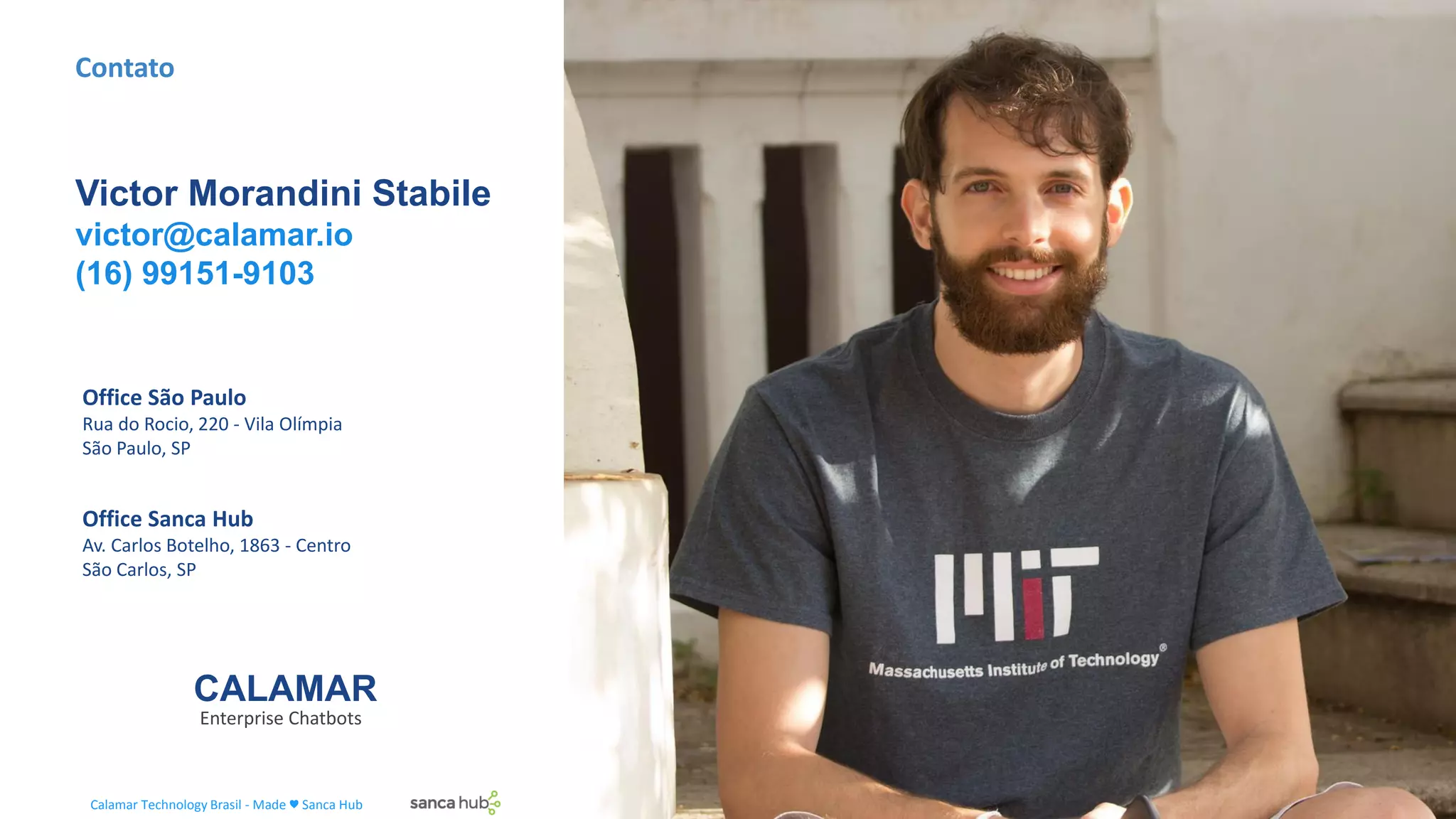 CALAMAR
Enterprise Chatbots
Contato
Victor Morandini Stabile
victor@calamar.io
(16) 99151-9103
Office Sanca Hub
Av. Carlos Botelho, 1863 - Centro
São Carlos, SP
Office São Paulo
Rua do Rocio, 220 - Vila Olímpia
São Paulo, SP
Calamar Technology Brasil - Made ♥ Sanca Hub
 