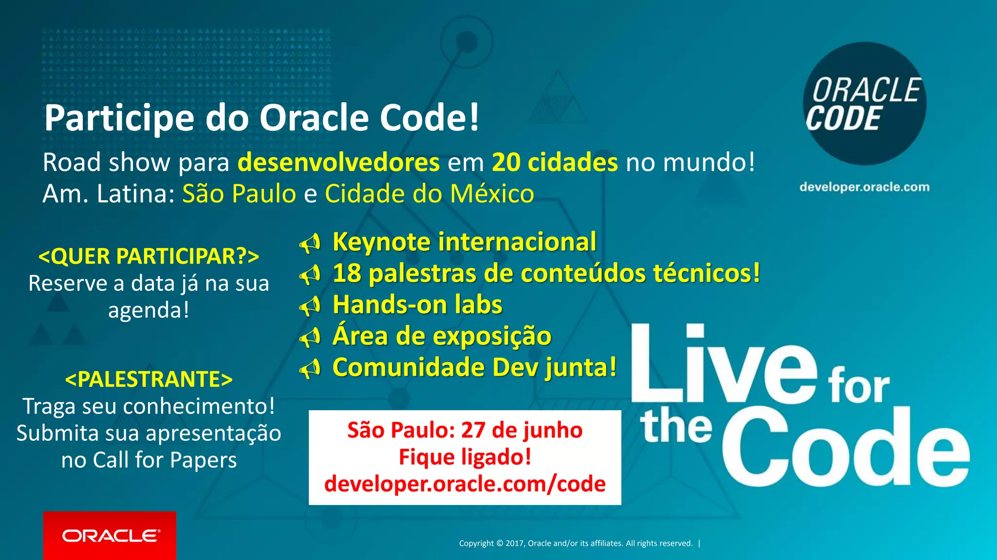 Copyright © 2017, Oracle and/or its affiliates. All rights reserved. |
Participe do Oracle Code!
São Paulo: 27 de junho
Fique ligado!
developer.oracle.com/code
Road show para desenvolvedores em 20 cidades no mundo!
Am. Latina: São Paulo e Cidade do México
<QUER PARTICIPAR?>
Reserve a data já na sua
agenda!
<PALESTRANTE>
Traga seu conhecimento!
Submita sua apresentação
no Call for Papers
 Keynote internacional
 18 palestras de conteúdos técnicos!
 Hands-on labs
 Área de exposição
 Comunidade Dev junta!
 