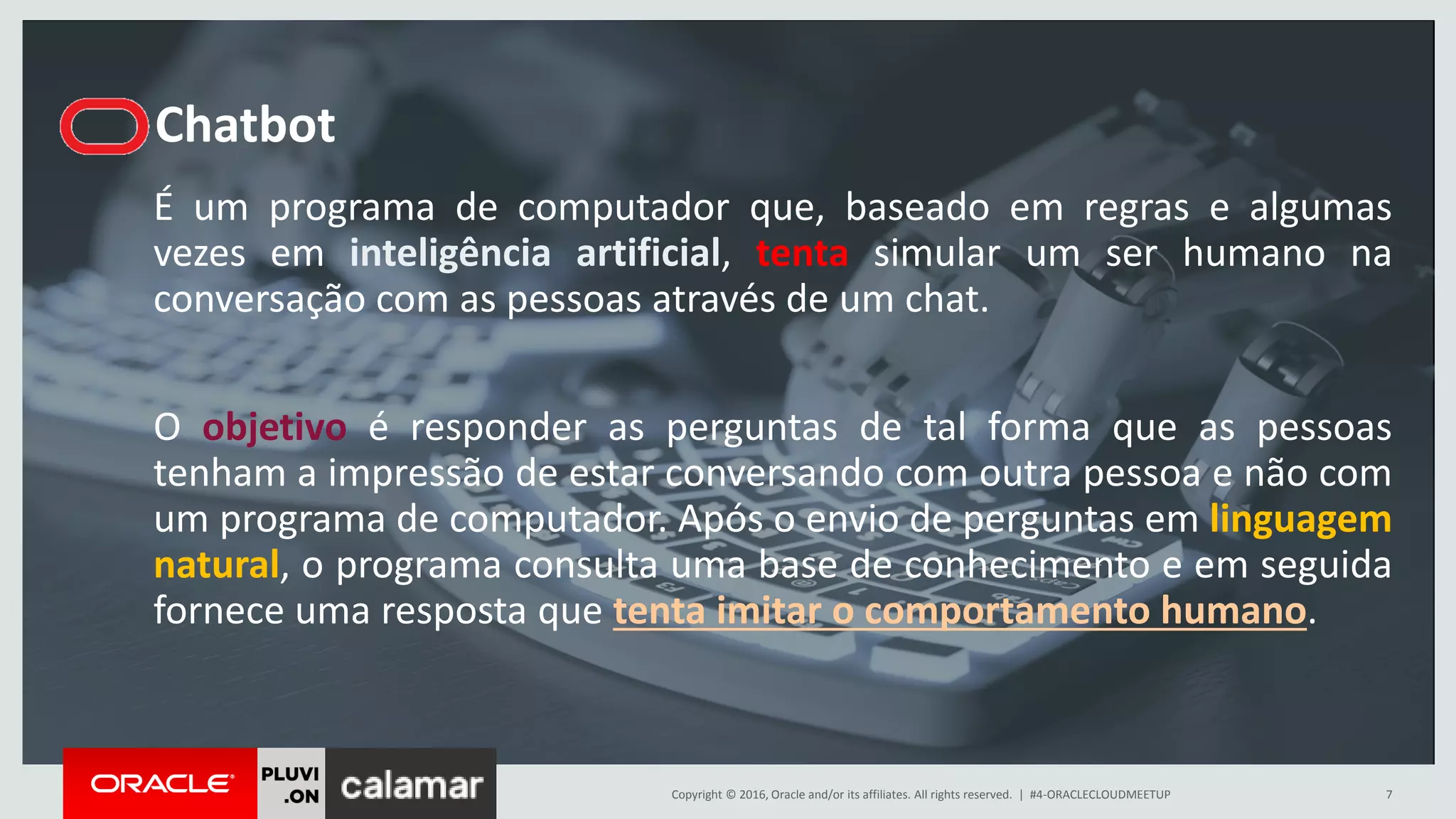 Copyright © 2016, Oracle and/or its affiliates. All rights reserved. |
Chatbot
É um programa de computador que, baseado em regras e algumas
vezes em inteligência artificial, tenta simular um ser humano na
conversação com as pessoas através de um chat.
O objetivo é responder as perguntas de tal forma que as pessoas
tenham a impressão de estar conversando com outra pessoa e não com
um programa de computador. Após o envio de perguntas em linguagem
natural, o programa consulta uma base de conhecimento e em seguida
fornece uma resposta que tenta imitar o comportamento humano.
#4-ORACLECLOUDMEETUP 7
 