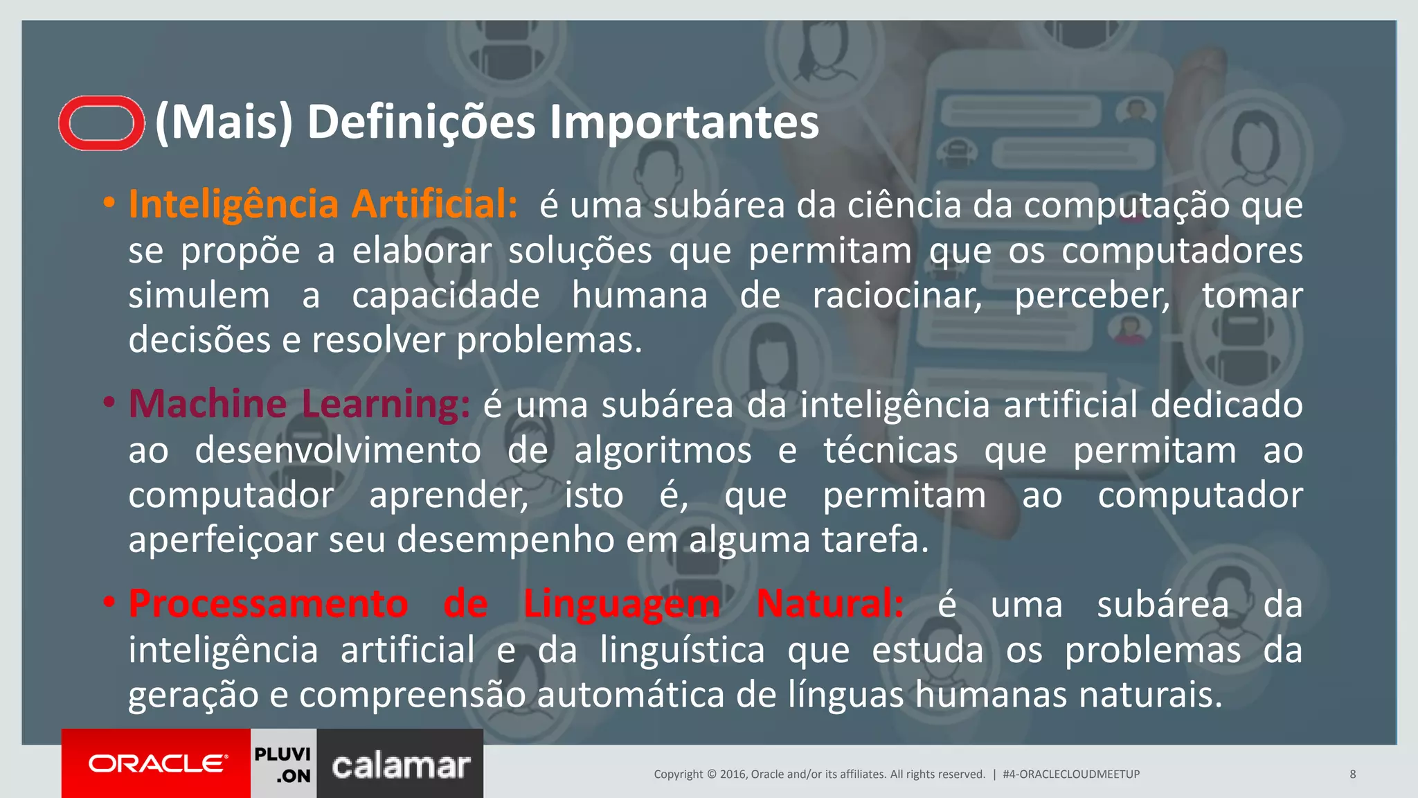 Copyright © 2016, Oracle and/or its affiliates. All rights reserved. |
(Mais) Definições Importantes
• Inteligência Artificial: é uma subárea da ciência da computação que
se propõe a elaborar soluções que permitam que os computadores
simulem a capacidade humana de raciocinar, perceber, tomar
decisões e resolver problemas.
• Machine Learning: é uma subárea da inteligência artificial dedicado
ao desenvolvimento de algoritmos e técnicas que permitam ao
computador aprender, isto é, que permitam ao computador
aperfeiçoar seu desempenho em alguma tarefa.
• Processamento de Linguagem Natural: é uma subárea da
inteligência artificial e da linguística que estuda os problemas da
geração e compreensão automática de línguas humanas naturais.
#4-ORACLECLOUDMEETUP 8
 