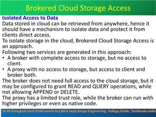 Brokered Cloud Storage Access
Isolated Access to Data
Data stored in cloud can be retrieved from anywhere, hence it
should have a mechanism to isolate data and protect it from
clients direct access.
To isolate storage in the cloud, Brokered Cloud Storage Access is
an approach.
Following two services are generated in this approach:
• A broker with complete access to storage, but no access to
client.
• A proxy with no access to storage, but access to client and
broker both.
The broker does not need full access to the cloud storage, but it
may be configured to grant READ and QUERY operations, while
not allowing APPEND or DELETE.
The proxy has a limited trust role, while the broker can run with
higher privileges or even as native code.
 
