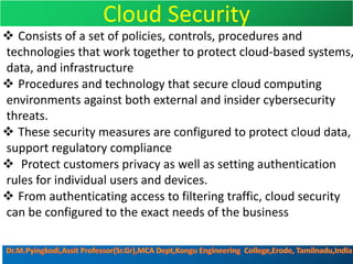 Cloud Security
v Consists of a set of policies, controls, procedures and
technologies that work together to protect cloud-based systems,
data, and infrastructure
v Procedures and technology that secure cloud computing
environments against both external and insider cybersecurity
threats.
v These security measures are configured to protect cloud data,
support regulatory compliance
v Protect customers privacy as well as setting authentication
rules for individual users and devices.
v From authenticating access to filtering traffic, cloud security
can be configured to the exact needs of the business
 