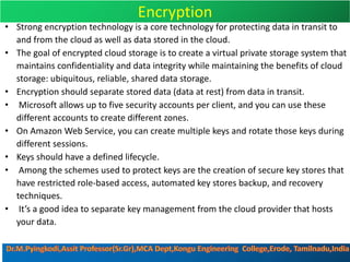 Encryption
• Strong encryption technology is a core technology for protecting data in transit to
and from the cloud as well as data stored in the cloud.
• The goal of encrypted cloud storage is to create a virtual private storage system that
maintains confidentiality and data integrity while maintaining the benefits of cloud
storage: ubiquitous, reliable, shared data storage.
• Encryption should separate stored data (data at rest) from data in transit.
• Microsoft allows up to five security accounts per client, and you can use these
different accounts to create different zones.
• On Amazon Web Service, you can create multiple keys and rotate those keys during
different sessions.
• Keys should have a defined lifecycle.
• Among the schemes used to protect keys are the creation of secure key stores that
have restricted role-based access, automated key stores backup, and recovery
techniques.
• It’s a good idea to separate key management from the cloud provider that hosts
your data.
 