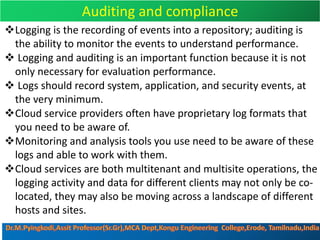 Auditing and compliance
vLogging is the recording of events into a repository; auditing is
the ability to monitor the events to understand performance.
v Logging and auditing is an important function because it is not
only necessary for evaluation performance.
v Logs should record system, application, and security events, at
the very minimum.
vCloud service providers often have proprietary log formats that
you need to be aware of.
vMonitoring and analysis tools you use need to be aware of these
logs and able to work with them.
vCloud services are both multitenant and multisite operations, the
logging activity and data for different clients may not only be co-
located, they may also be moving across a landscape of different
hosts and sites.
 