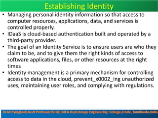 Establishing Identity
• Managing personal identity information so that access to
computer resources, applications, data, and services is
controlled properly.
• IDaaS is cloud-based authentication built and operated by a
third-party provider.
• The goal of an Identity Service is to ensure users are who they
claim to be, and to give them the right kinds of access to
software applications, files, or other resources at the right
times
• Identity management is a primary mechanism for controlling
access to data in the cloud, prevent_x0002_ing unauthorized
uses, maintaining user roles, and complying with regulations.
 