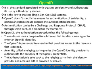 OpenID
vIt is the standard associated with creating an identity and authenticate
its use by a third-party service.
vIt is the key to creating Single Sign-On (SSO) systems.
vOpenID doesn’t specify the means for authentication of an identity; a
particular system should execute the authentication process.
vAuthentication can be by a Challenge and Response Protocol (CHAP),
through smart card, or a biometric measurement.
In OpenIDL, the authentication procedure has the following steps:
• The end-user uses a program like a browser that is called a user agent to
enter an OpenID identifier.
• The OpenID is presented to a service that provides access to the resource
that is desired.
• An entity called a relaying party queries the OpenID identity provider to
authenticate the accuracy of the OpenID credentials.
• The authentication is sent back to the relaying party from the identity
provider and access is either provided or denied.
 
