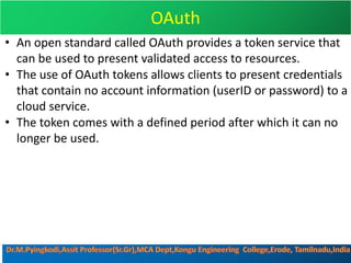 OAuth
• An open standard called OAuth provides a token service that
can be used to present validated access to resources.
• The use of OAuth tokens allows clients to present credentials
that contain no account information (userID or password) to a
cloud service.
• The token comes with a defined period after which it can no
longer be used.
 
