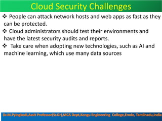 Cloud Security Challenges
v People can attack network hosts and web apps as fast as they
can be protected.
v Cloud administrators should test their environments and
have the latest security audits and reports.
v Take care when adopting new technologies, such as AI and
machine learning, which use many data sources
 
