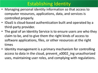 Establishing Identity
• Managing personal identity information so that access to
computer resources, applications, data, and services is
controlled properly.
• IDaaS is cloud-based authentication built and operated by a
third-party provider.
• The goal of an Identity Service is to ensure users are who they
claim to be, and to give them the right kinds of access to
software applications, files, or other resources at the right
times
• Identity management is a primary mechanism for controlling
access to data in the cloud, prevent_x0002_ing unauthorized
uses, maintaining user roles, and complying with regulations.
 