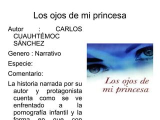 Los ojos de mi princesa
Autor : CARLOS
CUAUHTÉMOC
SÁNCHEZ
Genero : Narrativo
Especie:
Comentario:
La historia narrada por su
autor y protagonista
cuenta como se ve
enfrentado a la
pornografía infantil y la