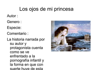 Los ojos de mi princesa
Autor :
Genero :
Especie:
Comentario :
La historia narrada por
su autor y
protagonista cuenta
como se ve
enfrentado a la
pornografía infantil y
la forma en que con
suerte huye de esta