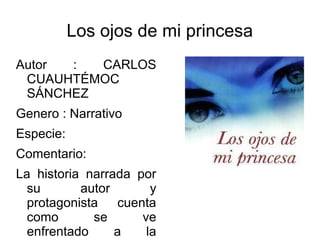 Los ojos de mi princesa
Autor : CARLOS
CUAUHTÉMOC
SÁNCHEZ
Genero : Narrativo
Especie:
Comentario:
La historia narrada por
su autor y
protagonista cuenta
como se ve
enfrentado a la
 