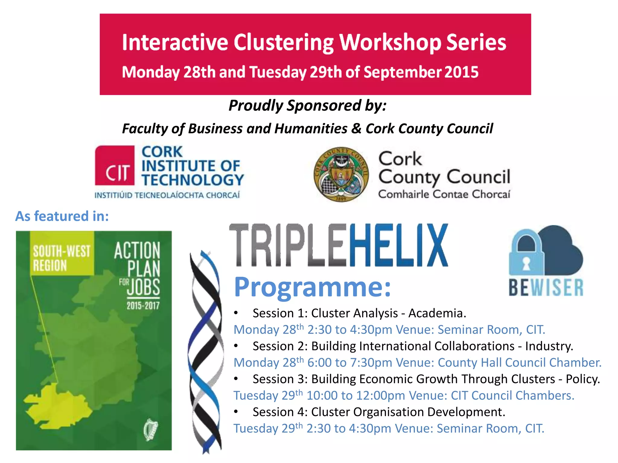 This project has received funding from the European Union’s
Seventh Framework Programme for research, technological
development and demonstration under grant agreement no.
319907
http://www.cit.ie
Monday 28th and Tuesday 29th of September 2015
Proudly Sponsored by:
Faculty of Business and Humanities & Cork County Council
As featured in:
Programme:
• Session 1: Cluster Analysis - Academia.
Monday 28th 2:30 to 4:30pm Venue: Seminar Room, CIT.
• Session 2: Building International Collaborations - Industry.
Monday 28th 6:00 to 7:30pm Venue: County Hall Council Chamber.
• Session 3: Building Economic Growth Through Clusters - Policy.
Tuesday 29th 10:00 to 12:00pm Venue: CIT Council Chambers.
• Session 4: Cluster Organisation Development.
Tuesday 29th 2:30 to 4:30pm Venue: Seminar Room, CIT.
 