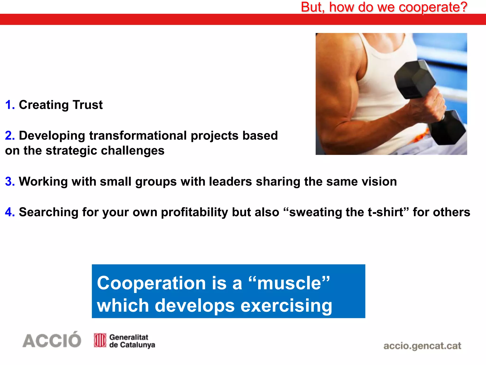 3. Working with small groups with leaders sharing the same vision
But, how do we cooperate?
1. Creating Trust
2. Developing transformational projects based
on the strategic challenges
4. Searching for your own profitability but also “sweating the t-shirt” for others
Cooperation is a “muscle”
which develops exercising
 