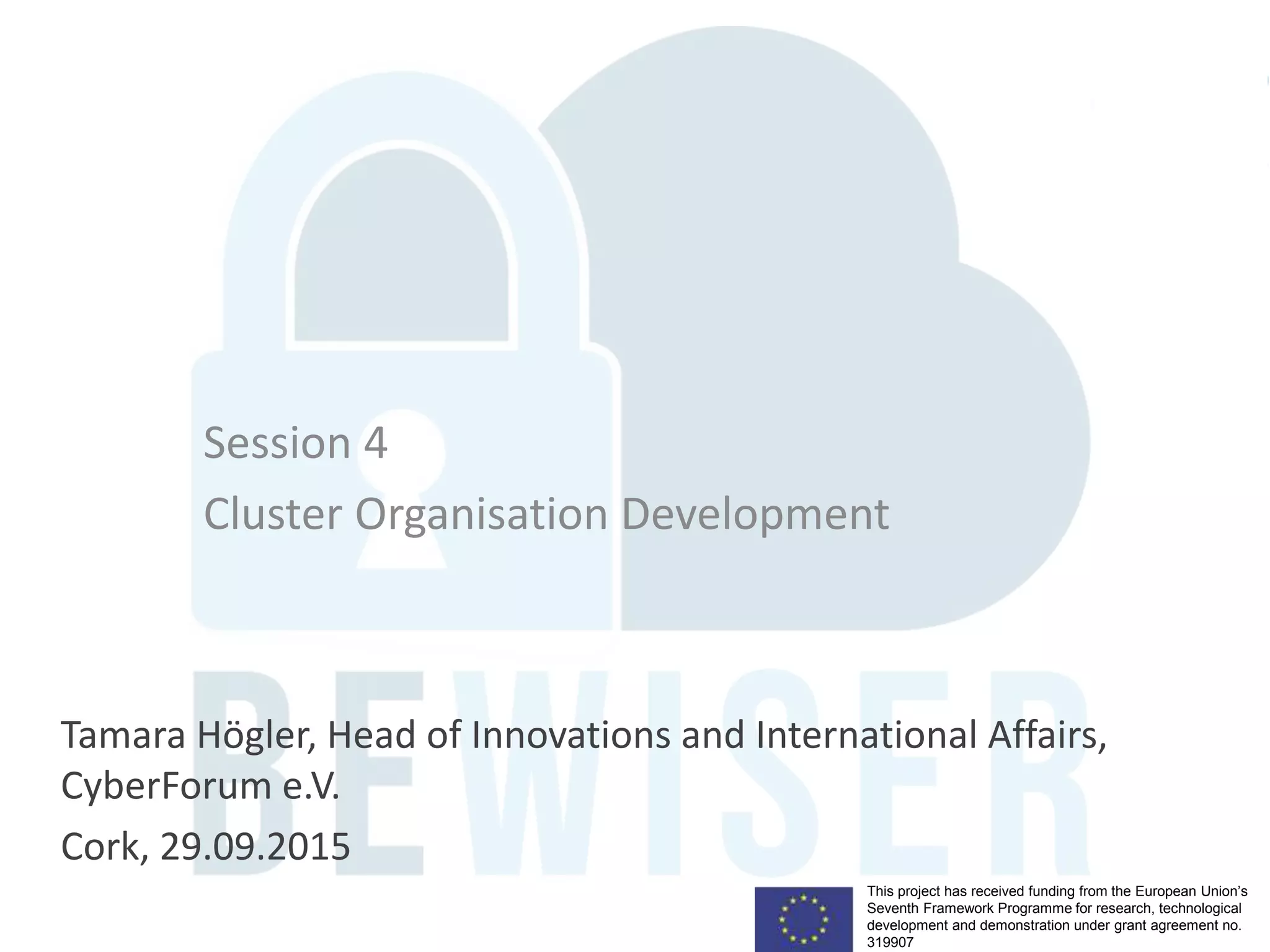 This project has received funding from the European Union’s
Seventh Framework Programme for research, technological
development and demonstration under grant agreement no.
319907
Session 4
Cluster Organisation Development
Tamara Högler, Head of Innovations and International Affairs,
CyberForum e.V.
Cork, 29.09.2015
 