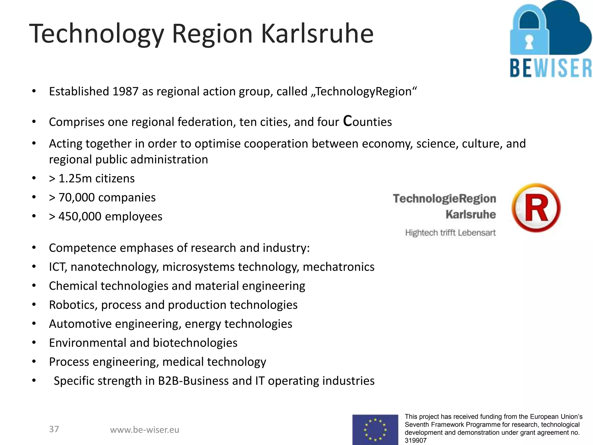 This project has received funding from the European Union’s
Seventh Framework Programme for research, technological
development and demonstration under grant agreement no.
319907
www.be-wiser.eu
Technology Region Karlsruhe
• Established 1987 as regional action group, called „TechnologyRegion“
• Comprises one regional federation, ten cities, and four counties
• Acting together in order to optimise cooperation between economy, science, culture, and
regional public administration
• > 1.25m citizens
• > 70,000 companies
• > 450,000 employees
• Competence emphases of research and industry:
• ICT, nanotechnology, microsystems technology, mechatronics
• Chemical technologies and material engineering
• Robotics, process and production technologies
• Automotive engineering, energy technologies
• Environmental and biotechnologies
• Process engineering, medical technology
• Specific strength in B2B-Business and IT operating industries
37
 